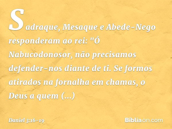 Sadraque, Mesaque e Abede-Nego res­ponderam ao rei: "Ó Nabucodonosor, não precisamos defender-nos diante de ti. Se formos atirados na fornalha em chamas, o Deus