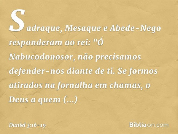 Sadraque, Mesaque e Abede-Nego res­ponderam ao rei: "Ó Nabucodonosor, não precisamos defender-nos diante de ti. Se formos atirados na fornalha em chamas, o Deus