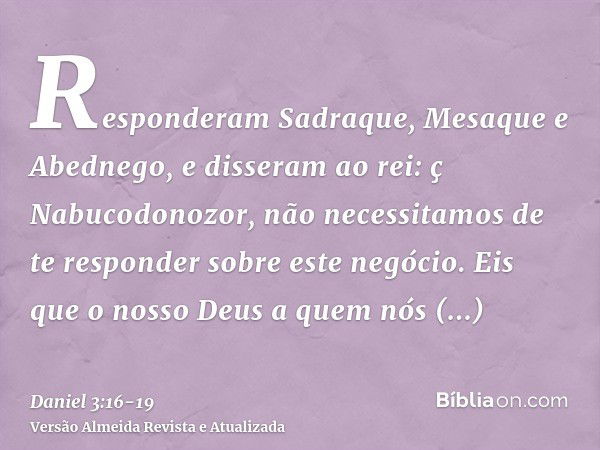 Responderam Sadraque, Mesaque e Abednego, e disseram ao rei: ç Nabucodonozor, não necessitamos de te responder sobre este negócio.Eis que o nosso Deus a quem nó