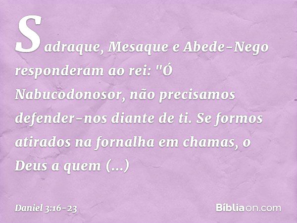 Sadraque, Mesaque e Abede-Nego res­ponderam ao rei: "Ó Nabucodonosor, não precisamos defender-nos diante de ti. Se formos atirados na fornalha em chamas, o Deus