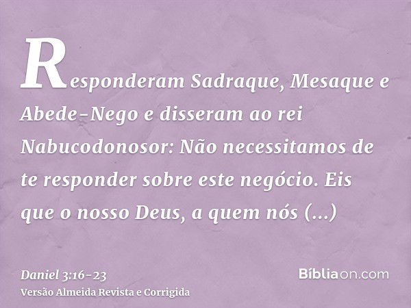 Responderam Sadraque, Mesaque e Abede-Nego e disseram ao rei Nabucodonosor: Não necessitamos de te responder sobre este negócio.Eis que o nosso Deus, a quem nós