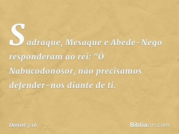 Sadraque, Mesaque e Abede-Nego res­ponderam ao rei: "Ó Nabucodonosor, não precisamos defender-nos diante de ti. -- Daniel 3:16