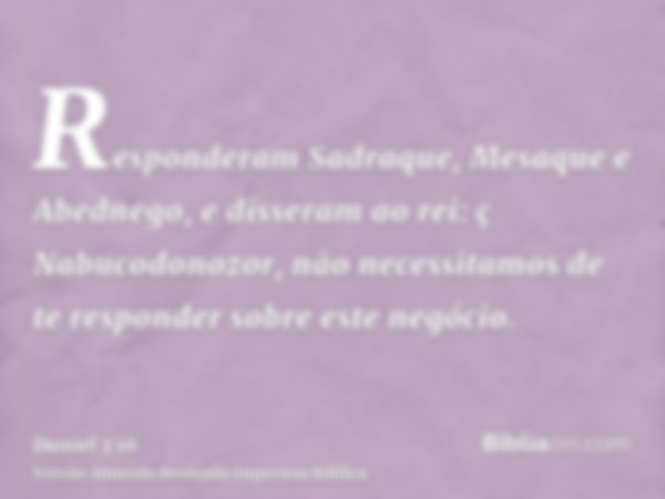 Responderam Sadraque, Mesaque e Abednego, e disseram ao rei: ç Nabucodonozor, não necessitamos de te responder sobre este negócio.