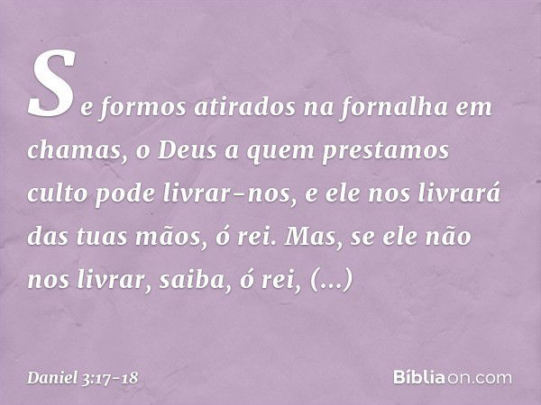 Se formos atirados na fornalha em chamas, o Deus a quem prestamos culto pode livrar-nos, e ele nos livrará das tuas mãos, ó rei. Mas, se ele não nos livrar, sai