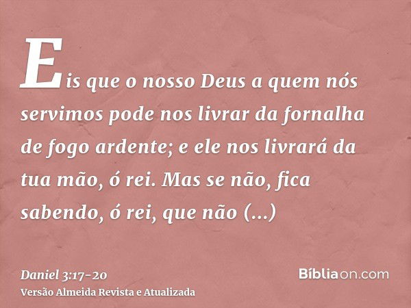 Eis que o nosso Deus a quem nós servimos pode nos livrar da fornalha de fogo ardente; e ele nos livrará da tua mão, ó rei.Mas se não, fica sabendo, ó rei, que n