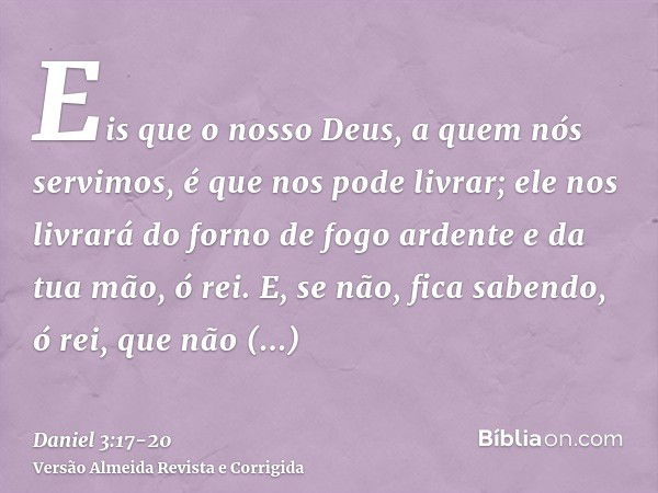 Eis que o nosso Deus, a quem nós servimos, é que nos pode livrar; ele nos livrará do forno de fogo ardente e da tua mão, ó rei.E, se não, fica sabendo, ó rei, q