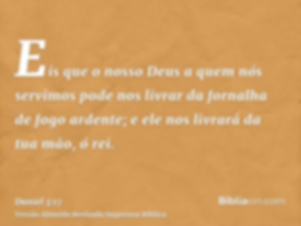 Eis que o nosso Deus a quem nós servimos pode nos livrar da fornalha de fogo ardente; e ele nos livrará da tua mão, ó rei.