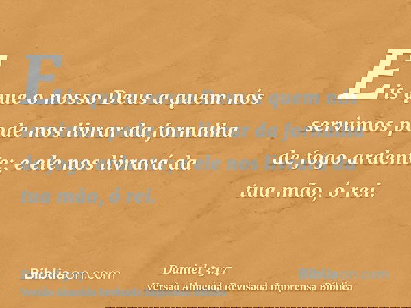 Eis que o nosso Deus a quem nós servimos pode nos livrar da fornalha de fogo ardente; e ele nos livrará da tua mão, ó rei.