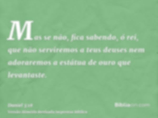 Mas se não, fica sabendo, ó rei, que não serviremos a teus deuses nem adoraremos a estátua de ouro que levantaste.