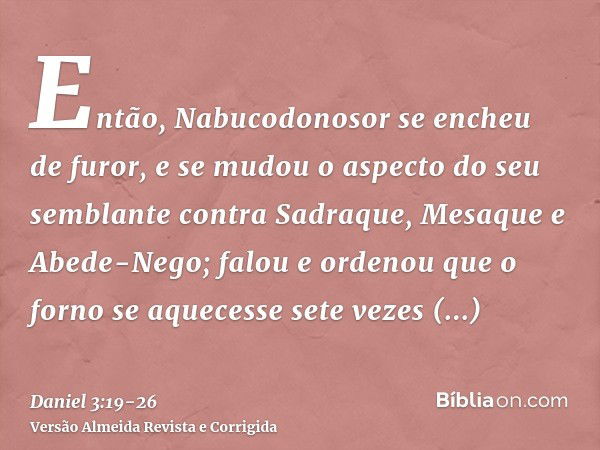 Então, Nabucodonosor se encheu de furor, e se mudou o aspecto do seu semblante contra Sadraque, Mesaque e Abede-Nego; falou e ordenou que o forno se aquecesse s