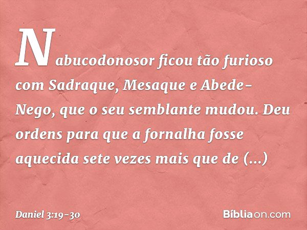 Nabucodonosor ficou tão furioso com Sadraque, Mesaque e Abede-Nego, que o seu semblante mudou. Deu ordens para que a forna­lha fosse aquecida sete vezes mais qu