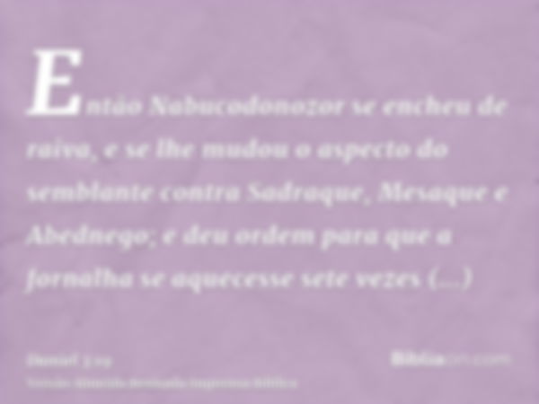 Então Nabucodonozor se encheu de raiva, e se lhe mudou o aspecto do semblante contra Sadraque, Mesaque e Abednego; e deu ordem para que a fornalha se aquecesse 