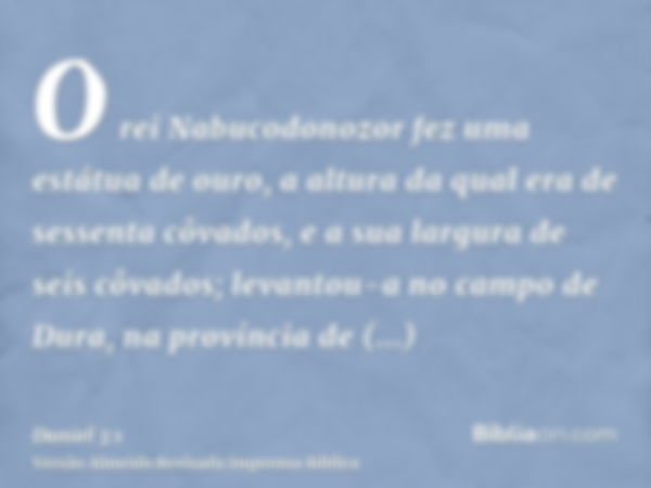 O rei Nabucodonozor fez uma estátua de ouro, a altura da qual era de sessenta côvados, e a sua largura de seis côvados; levantou-a no campo de Dura, na provínci