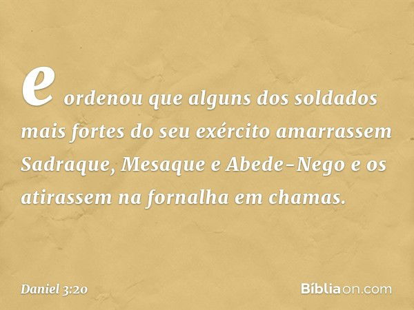 e ordenou que alguns dos soldados mais fortes do seu exército amarrassem Sadra­que, Mesaque e Abede-Nego e os atirassem na fornalha em chamas. -- Daniel 3:20