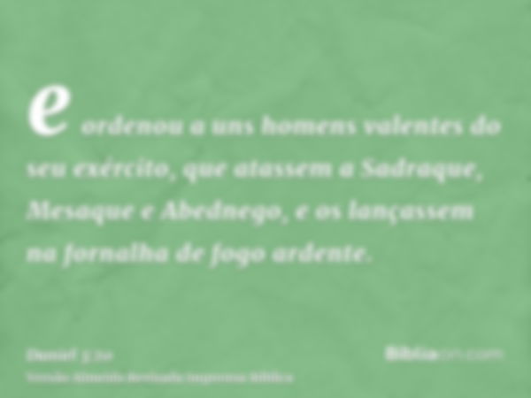 e ordenou a uns homens valentes do seu exército, que atassem a Sadraque, Mesaque e Abednego, e os lançassem na fornalha de fogo ardente.