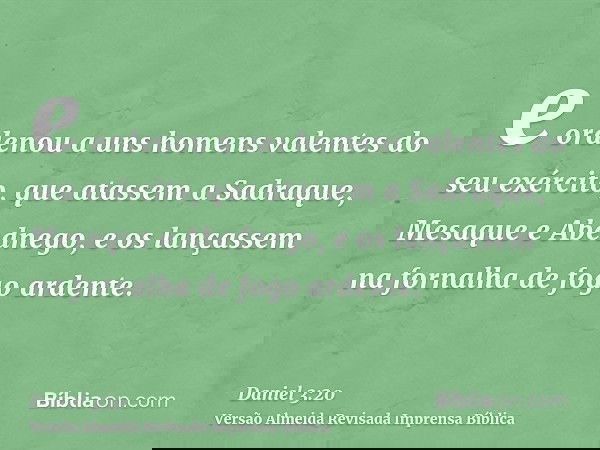 e ordenou a uns homens valentes do seu exército, que atassem a Sadraque, Mesaque e Abednego, e os lançassem na fornalha de fogo ardente.