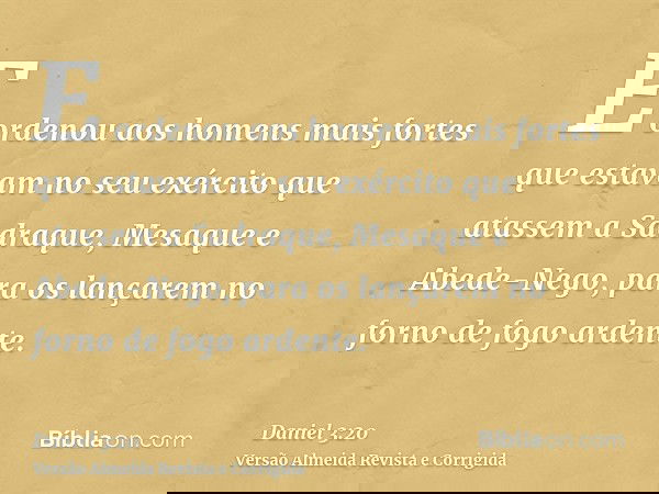 E ordenou aos homens mais fortes que estavam no seu exército que atassem a Sadraque, Mesaque e Abede-Nego, para os lançarem no forno de fogo ardente.