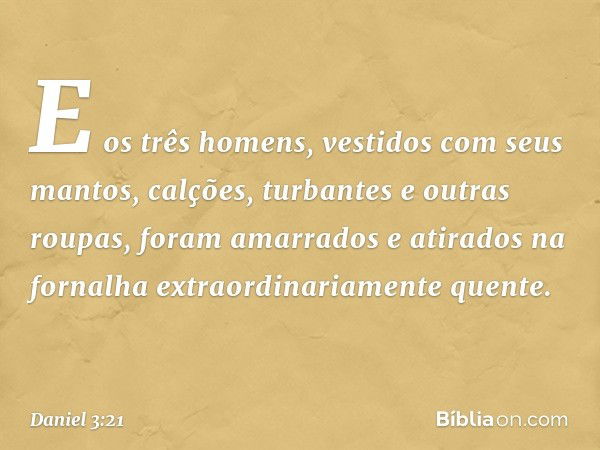 E os três homens, vesti­dos com seus mantos, calções, turbantes e outras roupas, foram amarrados e atirados na fornalha extraordinariamente quente. -- Daniel 3: