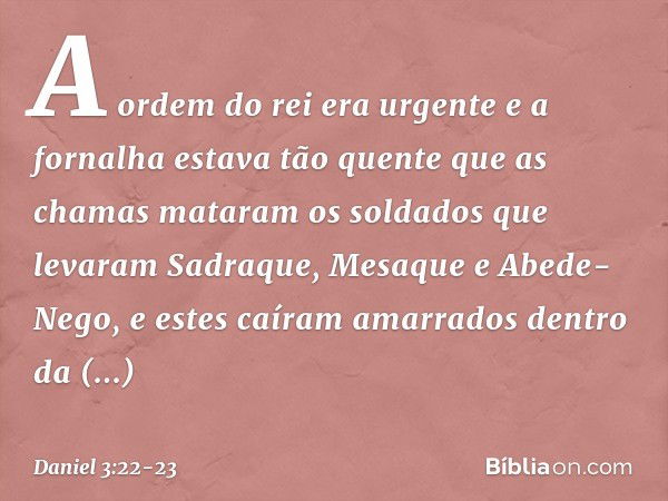 A ordem do rei era urgente e a fornalha estava tão quente que as chamas mataram os soldados que levaram Sadraque, Mesaque e Abede-Nego, e estes caíram amarrados