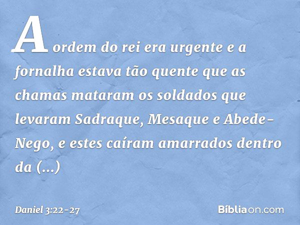 A ordem do rei era urgente e a fornalha estava tão quente que as chamas mataram os soldados que levaram Sadraque, Mesaque e Abede-Nego, e estes caíram amarrados