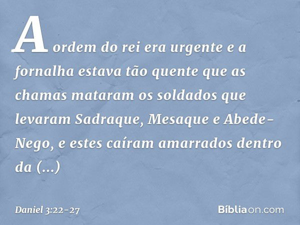 A ordem do rei era urgente e a fornalha estava tão quente que as chamas mataram os soldados que levaram Sadraque, Mesaque e Abede-Nego, e estes caíram amarrados