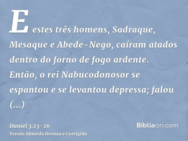 E estes três homens, Sadraque, Mesaque e Abede-Nego, caíram atados dentro do forno de fogo ardente.Então, o rei Nabucodonosor se espantou e se levantou depressa