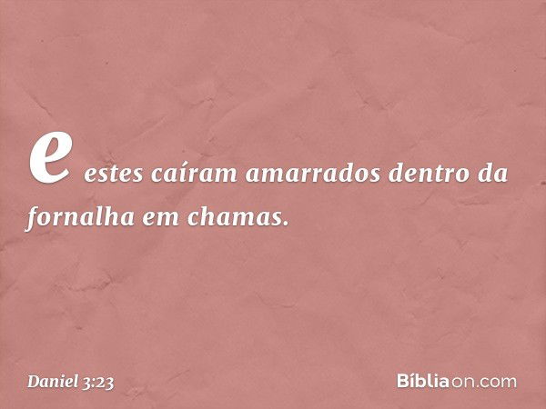 e estes caíram amarrados dentro da fornalha em chamas. -- Daniel 3:23