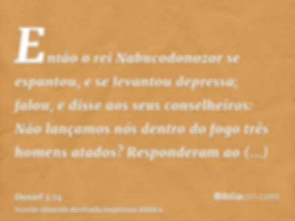 Então o rei Nabucodonozor se espantou, e se levantou depressa; falou, e disse aos seus conselheiros: Não lançamos nós dentro do fogo três homens atados? Respond