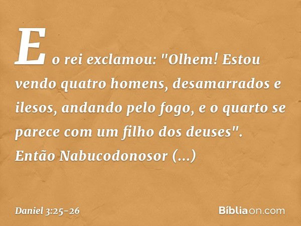 E o rei exclamou: "Olhem! Estou vendo quatro homens, desamarrados e ilesos, andando pelo fogo, e o quarto se parece com um filho dos deuses". Então Nabucodonoso