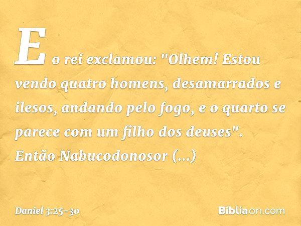 E o rei exclamou: "Olhem! Estou vendo quatro homens, desamarrados e ilesos, andando pelo fogo, e o quarto se parece com um filho dos deuses". Então Nabucodonoso