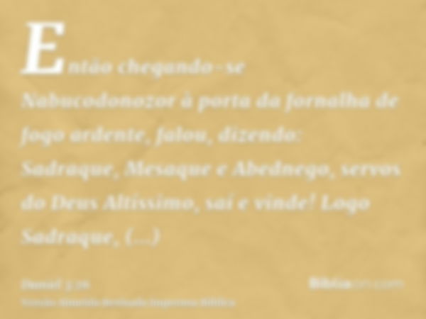 Então chegando-se Nabucodonozor à porta da fornalha de fogo ardente, falou, dizendo: Sadraque, Mesaque e Abednego, servos do Deus Altíssimo, saí e vinde! Logo S