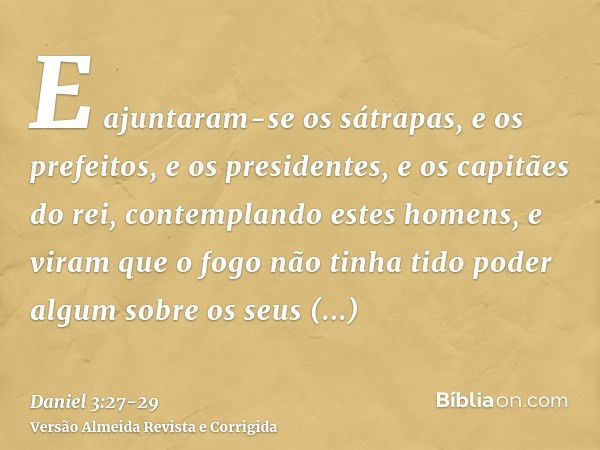 E ajuntaram-se os sátrapas, e os prefeitos, e os presidentes, e os capitães do rei, contemplando estes homens, e viram que o fogo não tinha tido poder algum sob