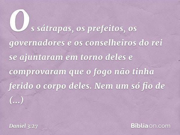 Os sátrapas, os prefeitos, os governadores e os conselheiros do rei se ajunta­ram em torno deles e comprovaram que o fogo não tinha ferido o corpo deles. Nem um