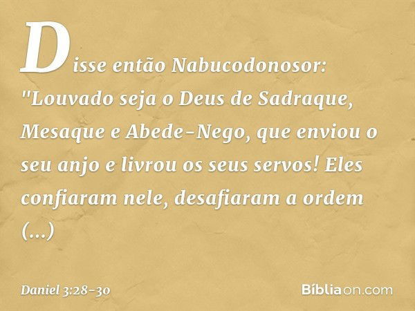 Disse então Nabucodonosor: "Louvado seja o Deus de Sadraque, Mesaque e Abede-Nego, que enviou o seu anjo e livrou os seus servos! Eles confiaram nele, desafiara