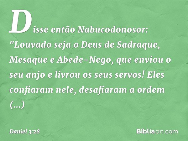 Disse então Nabucodonosor: "Louvado seja o Deus de Sadraque, Mesaque e Abede-Nego, que enviou o seu anjo e livrou os seus servos! Eles confiaram nele, desafiara