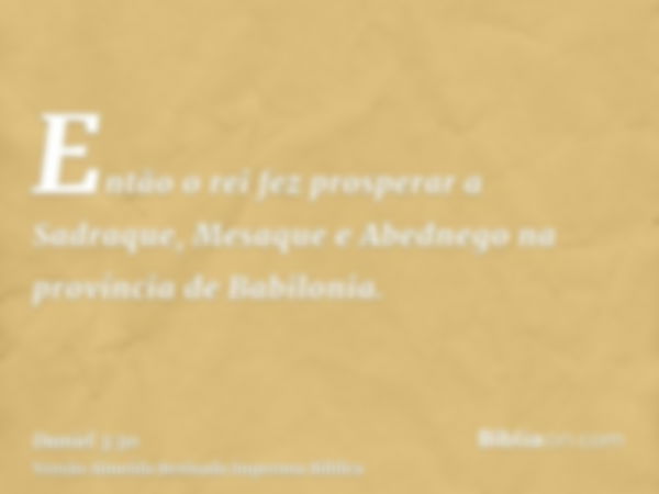 Então o rei fez prosperar a Sadraque, Mesaque e Abednego na província de Babilonia.