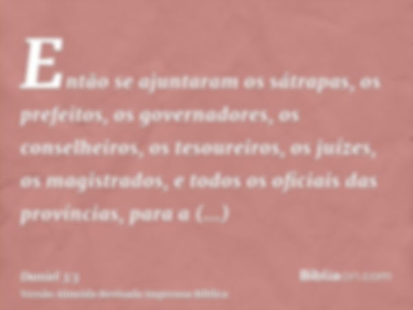 Então se ajuntaram os sátrapas, os prefeitos, os governadores, os conselheiros, os tesoureiros, os juízes, os magistrados, e todos os oficiais das províncias, p