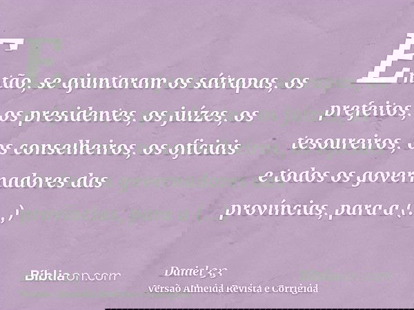Então, se ajuntaram os sátrapas, os prefeitos, os presidentes, os juízes, os tesoureiros, os conselheiros, os oficiais e todos os governadores das províncias, p