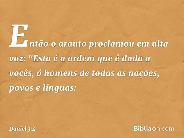 Então o arauto proclamou em alta voz: "Esta é a ordem que é dada a vocês, ó homens de todas as nações, povos e línguas: -- Daniel 3:4