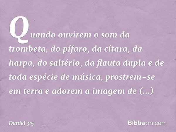 Quan­do ouvirem o som da trombeta, do pífaro, da cítara, da harpa, do saltério, da flauta dupla e de toda espécie de música, prostrem-se em terra e ado­rem a im