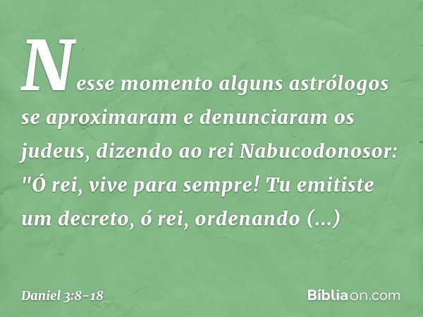 Nesse momento alguns astrólogos se aproximaram e denunciaram os judeus, dizendo ao rei Nabucodonosor: "Ó rei, vive para sempre! Tu emitiste um decreto, ó rei, o