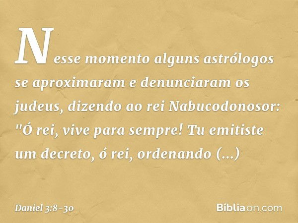 Nesse momento alguns astrólogos se aproximaram e denunciaram os judeus, dizendo ao rei Nabucodonosor: "Ó rei, vive para sempre! Tu emitiste um decreto, ó rei, o