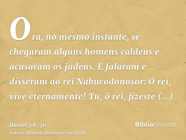 Ora, no mesmo instante, se chegaram alguns homens caldeus e acusaram os judeus.E falaram e disseram ao rei Nabucodonosor: Ó rei, vive eternamente!Tu, ó rei, fiz