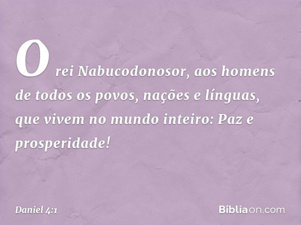 O rei Nabucodonosor,
aos homens de todos os povos, nações e línguas, que vivem no mundo inteiro:
Paz e prosperidade! -- Daniel 4:1