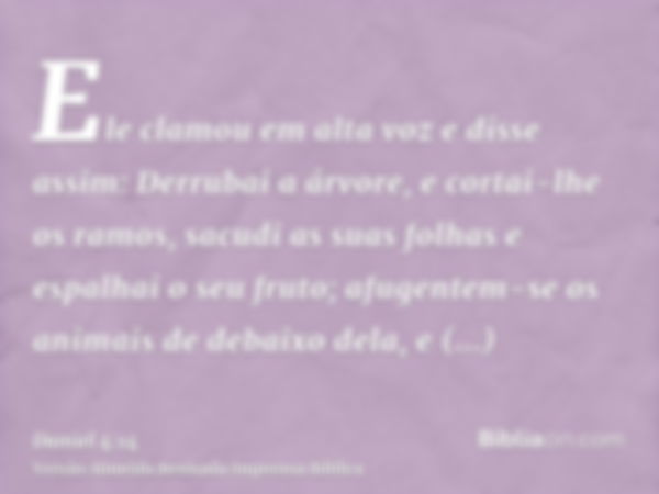 Ele clamou em alta voz e disse assim: Derrubai a árvore, e cortai-lhe os ramos, sacudi as suas folhas e espalhai o seu fruto; afugentem-se os animais de debaixo