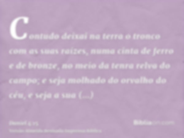 Contudo deixai na terra o tronco com as suas raízes, numa cinta de ferro e de bronze, no meio da tenra relva do campo; e seja molhado do orvalho do céu, e seja 