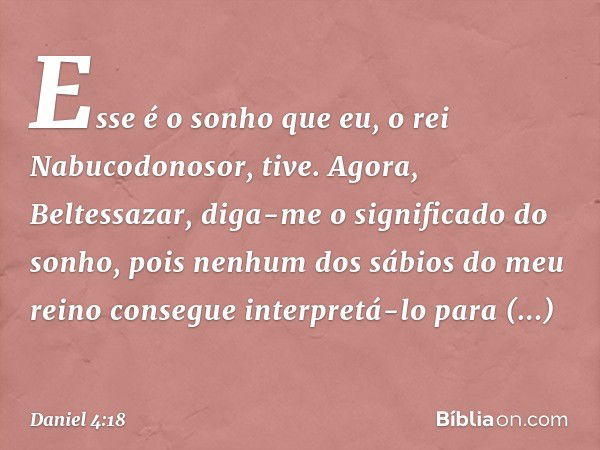 Esse é o sonho que eu, o rei Nabucodo­nosor, tive. Agora, Beltessazar, diga-me o significado do sonho, pois nenhum dos sábios do meu reino consegue interpretá-l