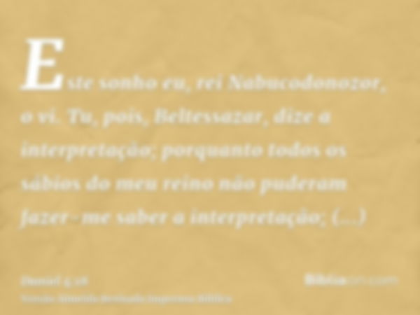 Este sonho eu, rei Nabucodonozor, o vi. Tu, pois, Beltessazar, dize a interpretação; porquanto todos os sábios do meu reino não puderam fazer-me saber a interpr