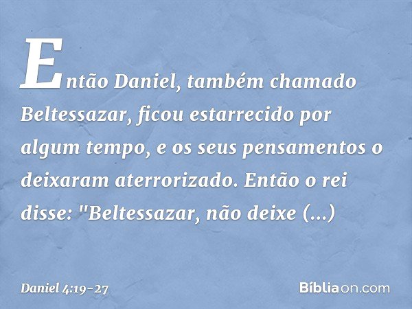 Então Daniel, também chamado Beltessa­zar, ficou estarrecido por algum tempo, e os seus pensamentos o deixaram aterrorizado. Então o rei disse: "Beltessazar, nã