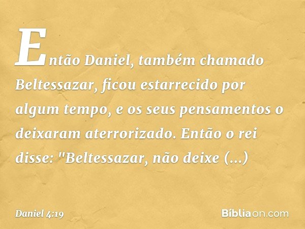 Então Daniel, também chamado Beltessa­zar, ficou estarrecido por algum tempo, e os seus pensamentos o deixaram aterrorizado. Então o rei disse: "Beltessazar, nã